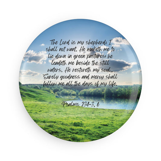 Psalm 23:1-3, 6: The Lord is my shepherd; I shall not want. He maketh me to lie down in green pastures: he leadeth me beside the still waters. He restoreth my soul… Surely goodness and mercy shall follow me all the days of my life. Circle magnet.